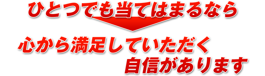 ひとつでも当てはまるなら、心から満足していただく自信があります