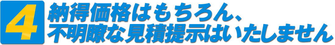 4・納得価格はもちろん、不明瞭な見積提示はいたしません