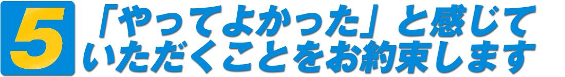 5・「やってよかった」と感じていただくことをお約束します